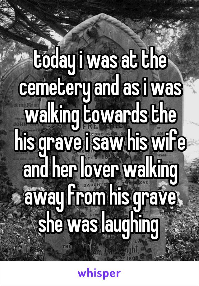 today i was at the cemetery and as i was walking towards the his grave i saw his wife and her lover walking away from his grave she was laughing 