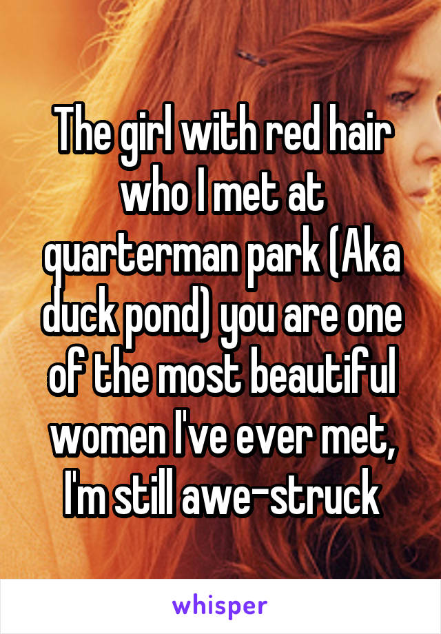 The girl with red hair who I met at quarterman park (Aka duck pond) you are one of the most beautiful women I've ever met, I'm still awe-struck