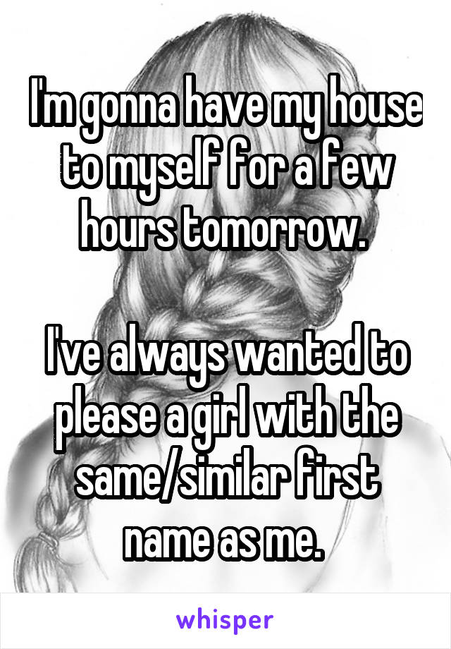  I'm gonna have my house to myself for a few hours tomorrow. 

I've always wanted to please a girl with the same/similar first name as me. 