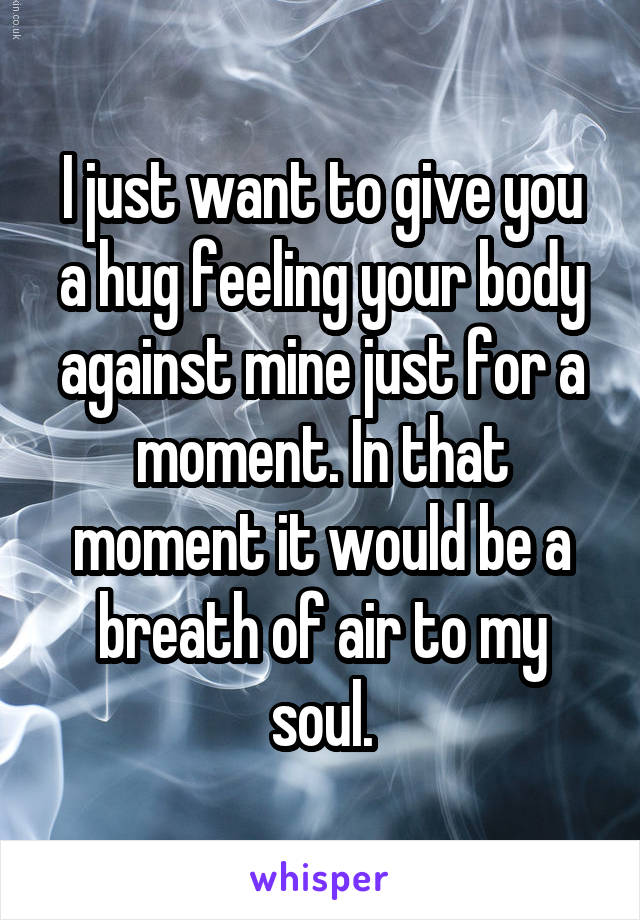 I just want to give you a hug feeling your body against mine just for a moment. In that moment it would be a breath of air to my soul.