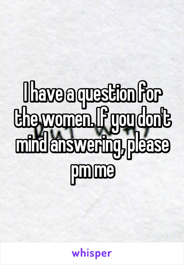 I have a question for the women. If you don't mind answering, please pm me