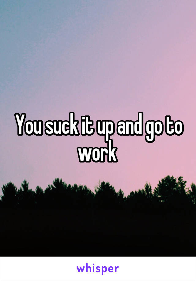 You suck it up and go to work 