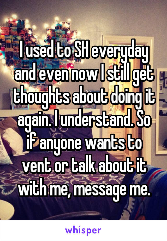 I used to SH everyday and even now I still get thoughts about doing it again. I understand. So if anyone wants to vent or talk about it with me, message me.