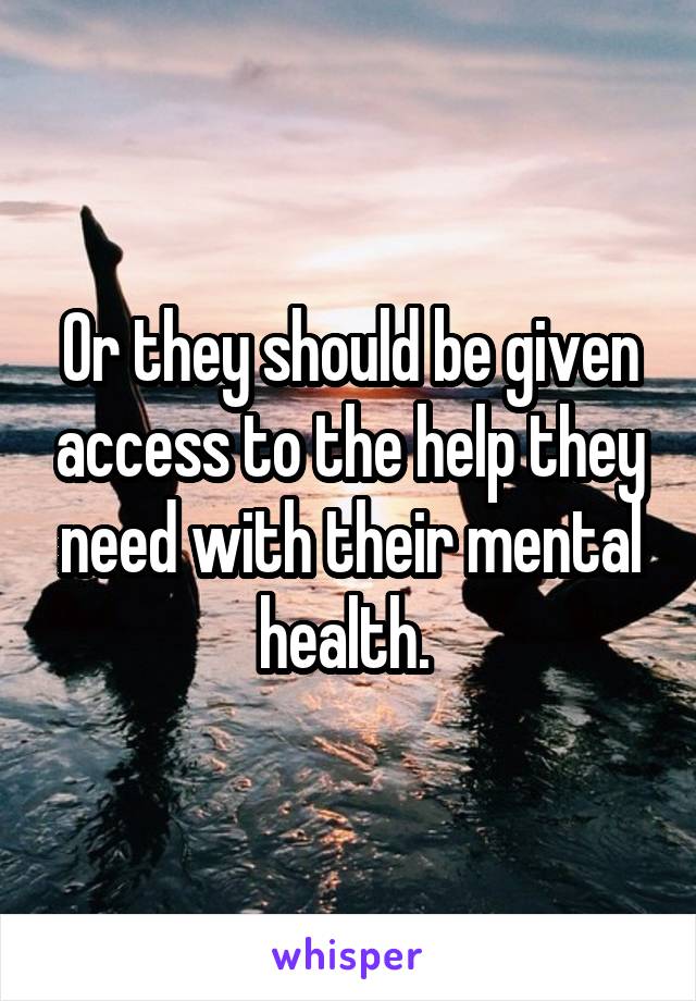 Or they should be given access to the help they need with their mental health. 