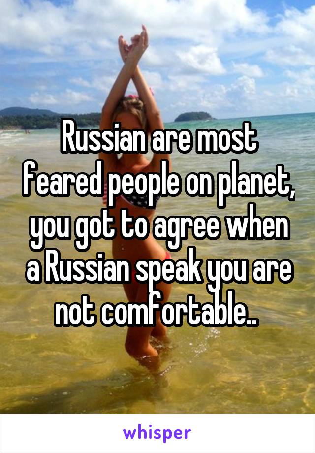 Russian are most feared people on planet, you got to agree when a Russian speak you are not comfortable.. 