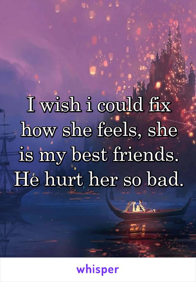 I wish i could fix how she feels, she is my best friends. He hurt her so bad.