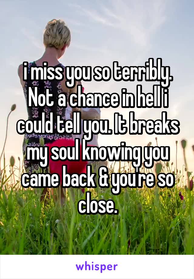 i miss you so terribly. Not a chance in hell i could tell you. It breaks my soul knowing you came back & you're so close.