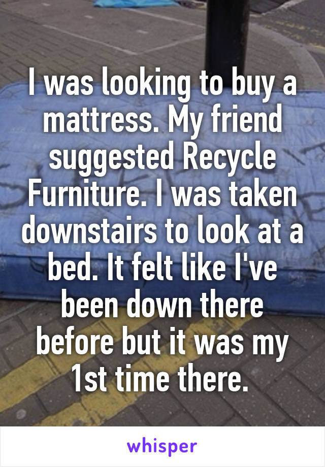 I was looking to buy a mattress. My friend suggested Recycle Furniture. I was taken downstairs to look at a bed. It felt like I've been down there before but it was my 1st time there. 