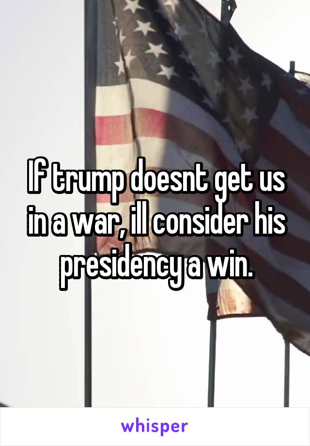 If trump doesnt get us in a war, ill consider his presidency a win.