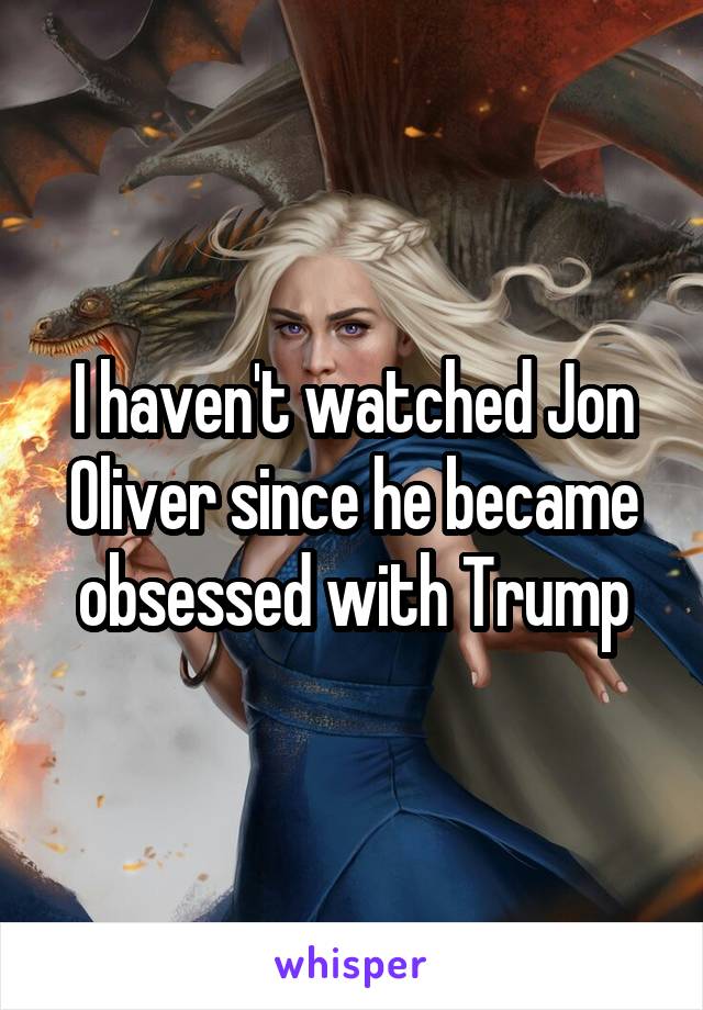 I haven't watched Jon Oliver since he became obsessed with Trump