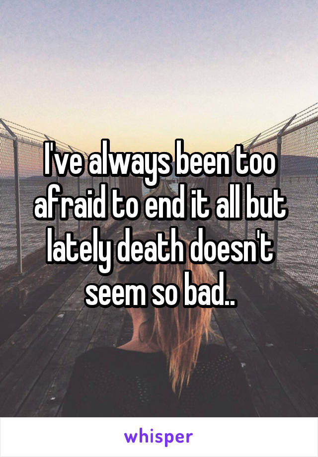 I've always been too afraid to end it all but lately death doesn't seem so bad..