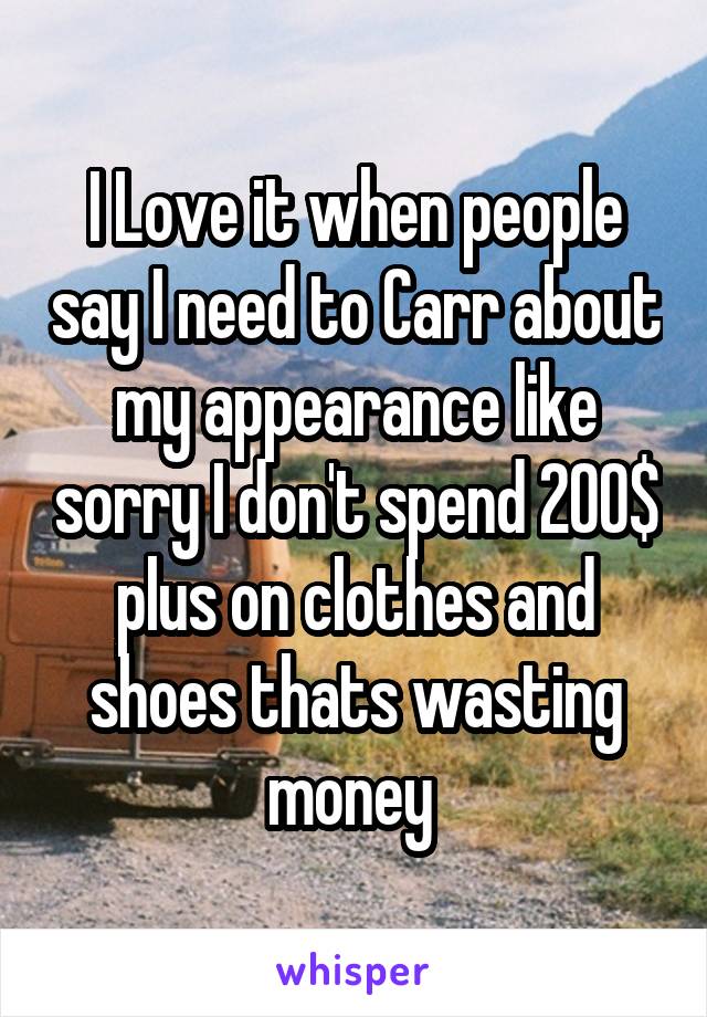 I Love it when people say I need to Carr about my appearance like sorry I don't spend 200$ plus on clothes and shoes thats wasting money 