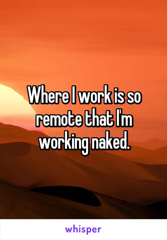 Where I work is so remote that I'm working naked.