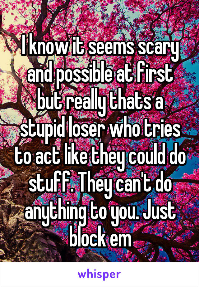 I know it seems scary and possible at first but really thats a stupid loser who tries to act like they could do stuff. They can't do anything to you. Just block em