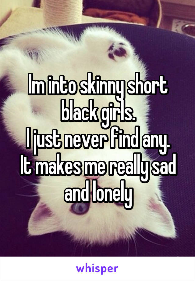 Im into skinny short black girls.
I just never find any.
It makes me really sad and lonely