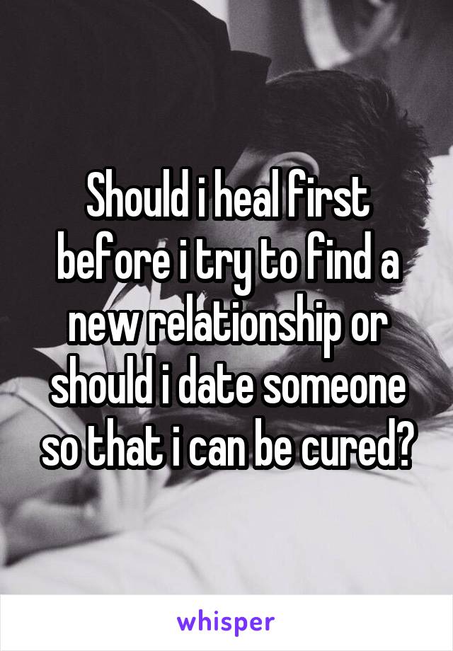 Should i heal first before i try to find a new relationship or should i date someone so that i can be cured?