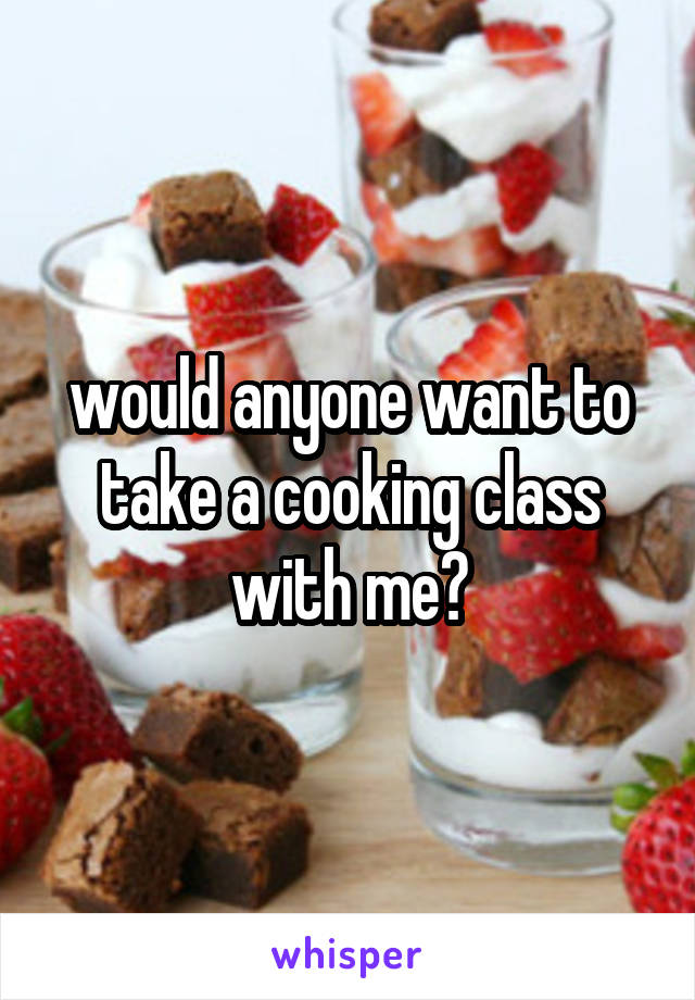 would anyone want to take a cooking class with me?