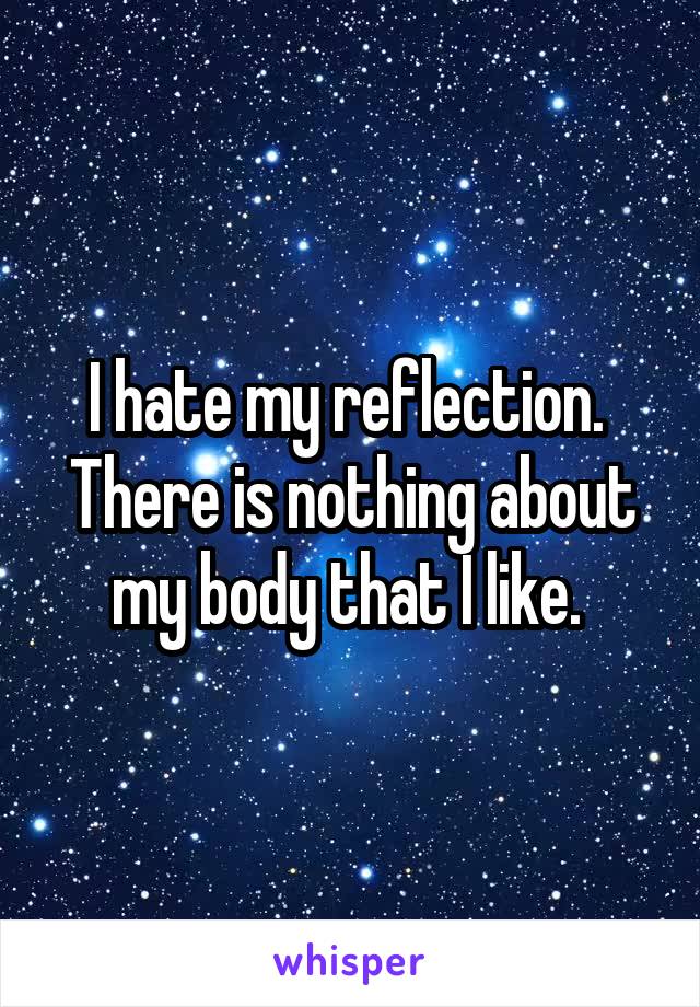 I hate my reflection. 
There is nothing about my body that I like. 