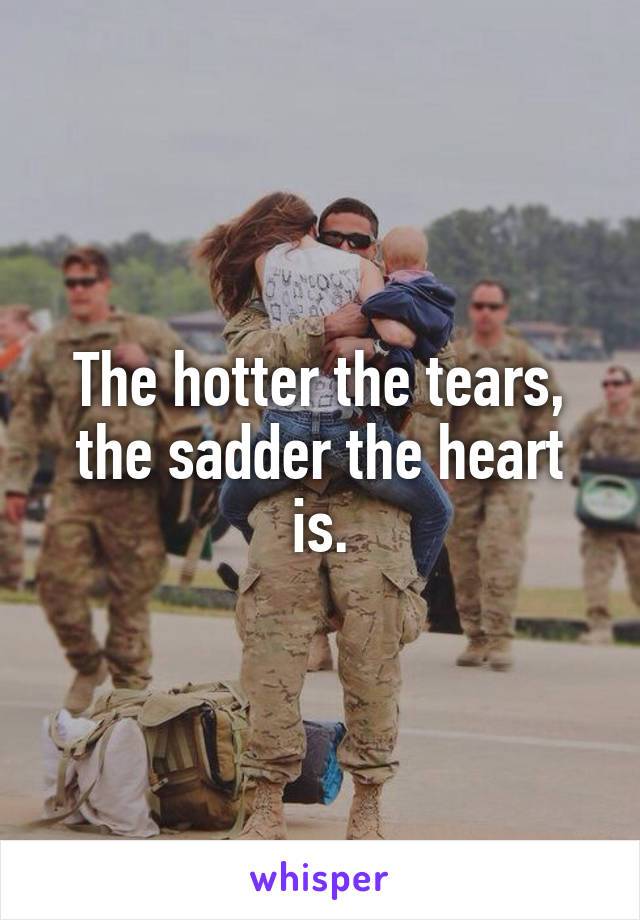 The hotter the tears, the sadder the heart is.