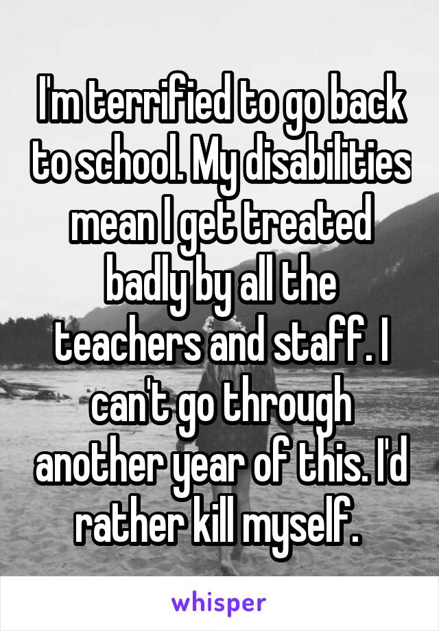 I'm terrified to go back to school. My disabilities mean I get treated badly by all the teachers and staff. I can't go through another year of this. I'd rather kill myself. 