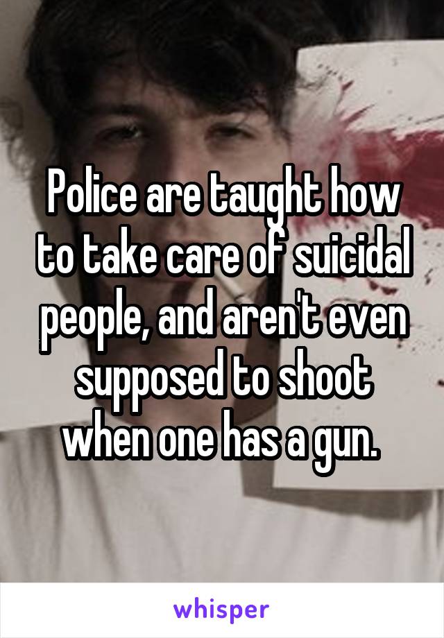 Police are taught how to take care of suicidal people, and aren't even supposed to shoot when one has a gun. 