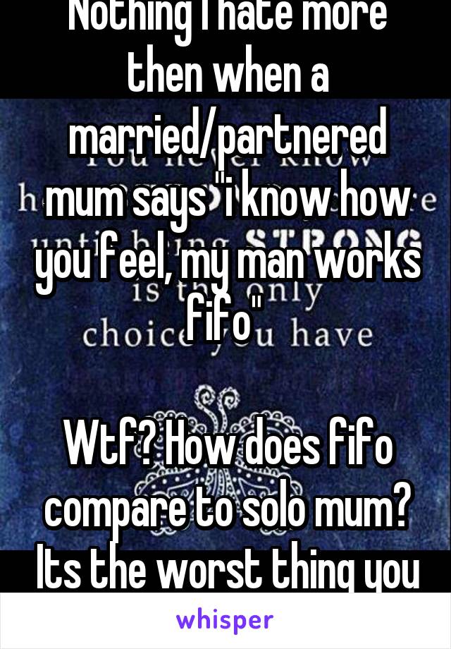 Nothing I hate more then when a married/partnered mum says "i know how you feel, my man works fifo" 

Wtf? How does fifo compare to solo mum? Its the worst thing you can say to me.