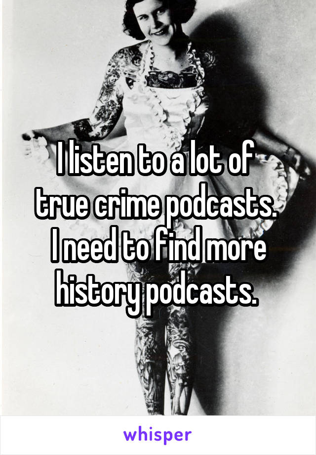 I listen to a lot of 
true crime podcasts. 
I need to find more history podcasts. 