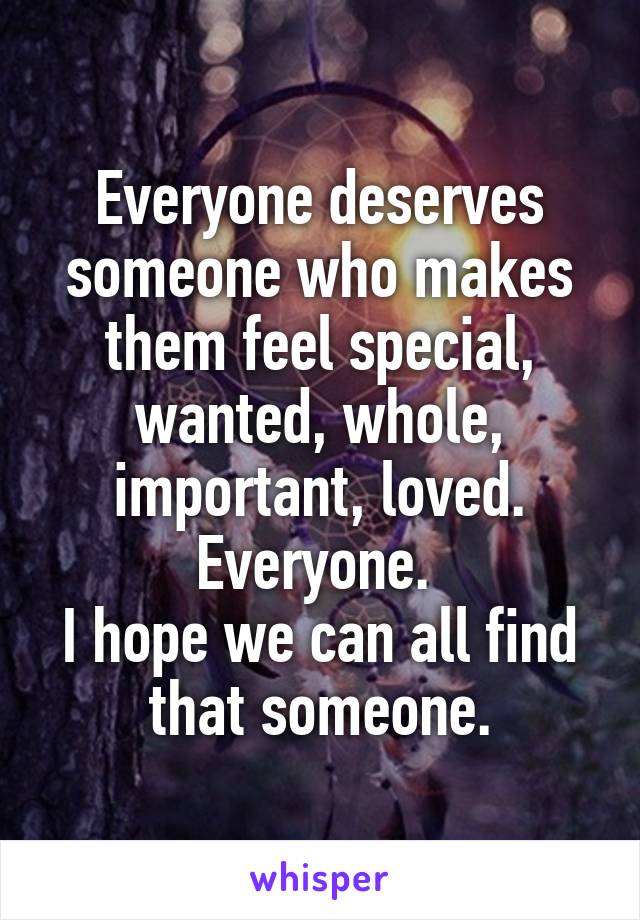 Everyone deserves someone who makes them feel special, wanted, whole, important, loved. Everyone. 
I hope we can all find that someone.