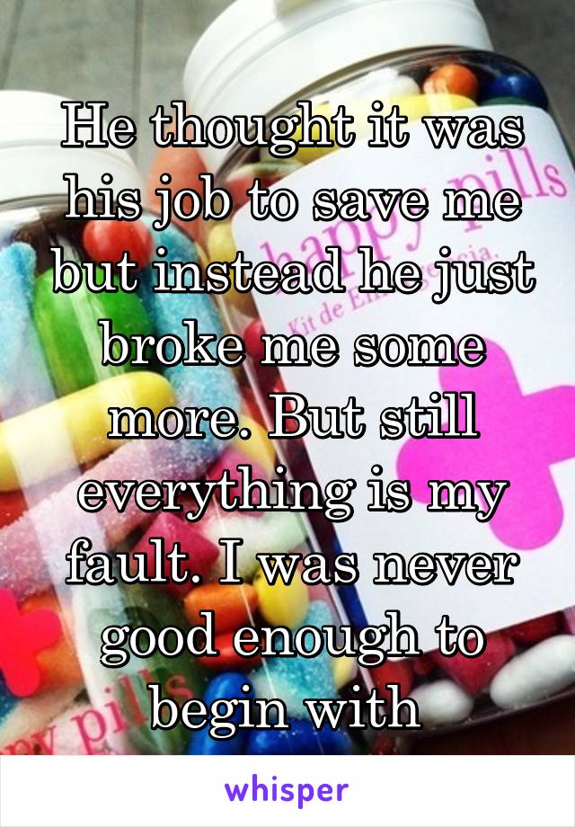 He thought it was his job to save me but instead he just broke me some more. But still everything is my fault. I was never good enough to begin with 