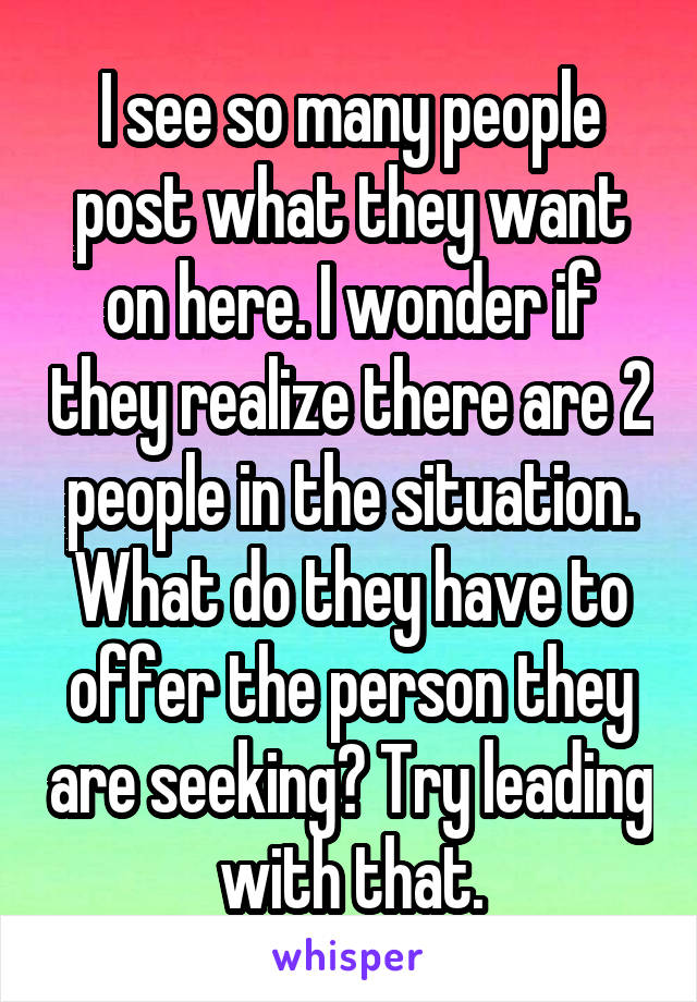 I see so many people post what they want on here. I wonder if they realize there are 2 people in the situation. What do they have to offer the person they are seeking? Try leading with that.