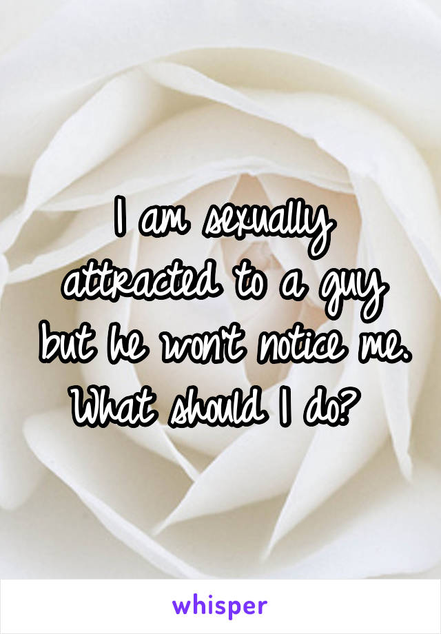 I am sexually attracted to a guy but he won't notice me. What should I do? 