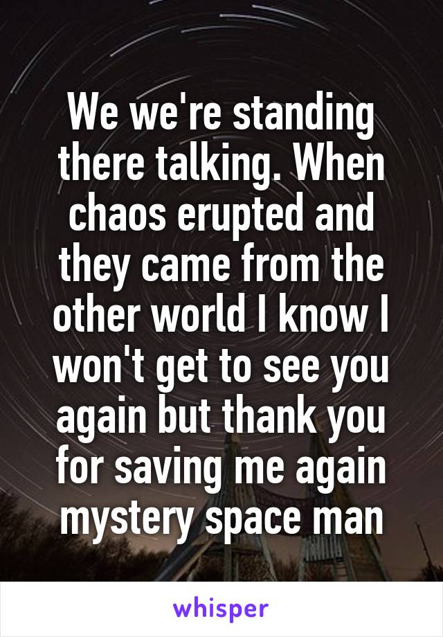 We we're standing there talking. When chaos erupted and they came from the other world I know I won't get to see you again but thank you for saving me again mystery space man