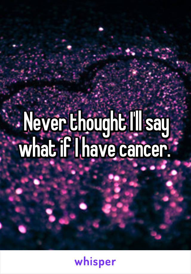 Never thought I'll say what if I have cancer. 