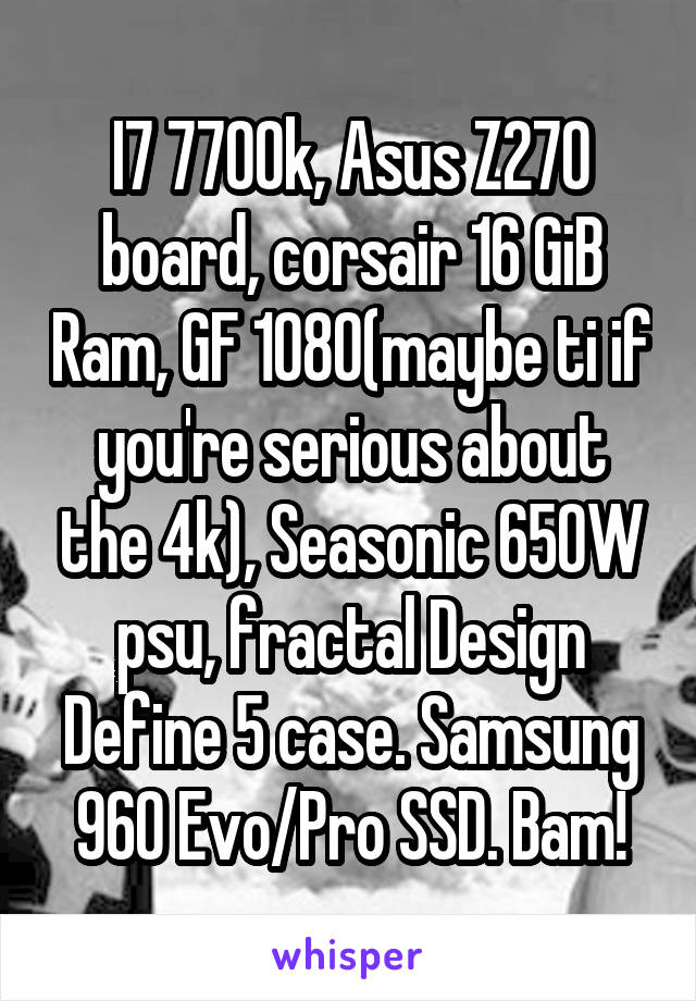 I7 7700k, Asus Z270 board, corsair 16 GiB Ram, GF 1080(maybe ti if you're serious about the 4k), Seasonic 650W psu, fractal Design Define 5 case. Samsung 960 Evo/Pro SSD. Bam!