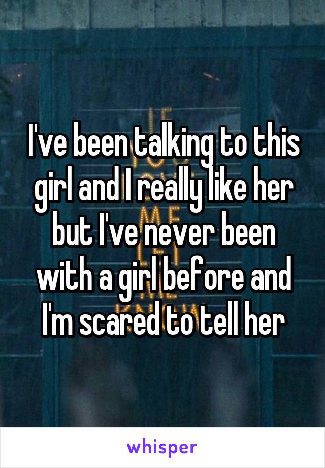 I've been talking to this girl and I really like her but I've never been with a girl before and I'm scared to tell her