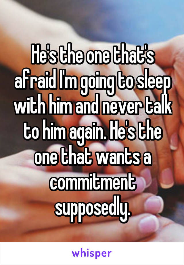 He's the one that's afraid I'm going to sleep with him and never talk to him again. He's the one that wants a commitment supposedly.