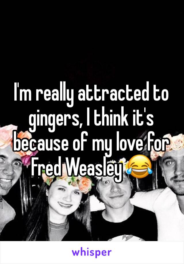 I'm really attracted to gingers, I think it's because of my love for Fred Weasley 😂