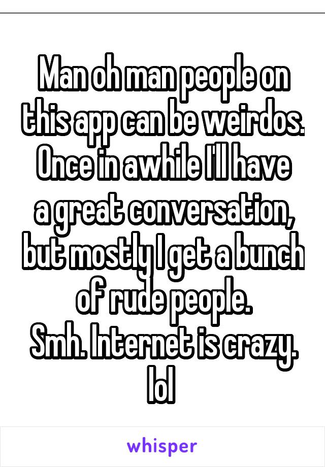 Man oh man people on this app can be weirdos.
Once in awhile I'll have a great conversation, but mostly I get a bunch of rude people.
Smh. Internet is crazy. lol 