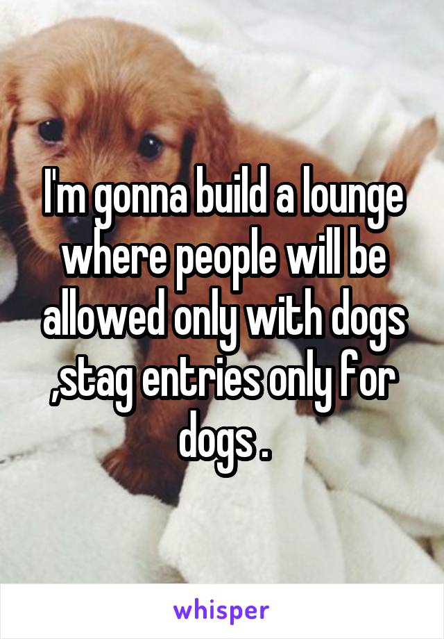 I'm gonna build a lounge where people will be allowed only with dogs ,stag entries only for dogs .