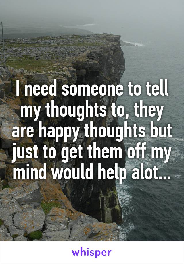 I need someone to tell my thoughts to, they are happy thoughts but just to get them off my mind would help alot...