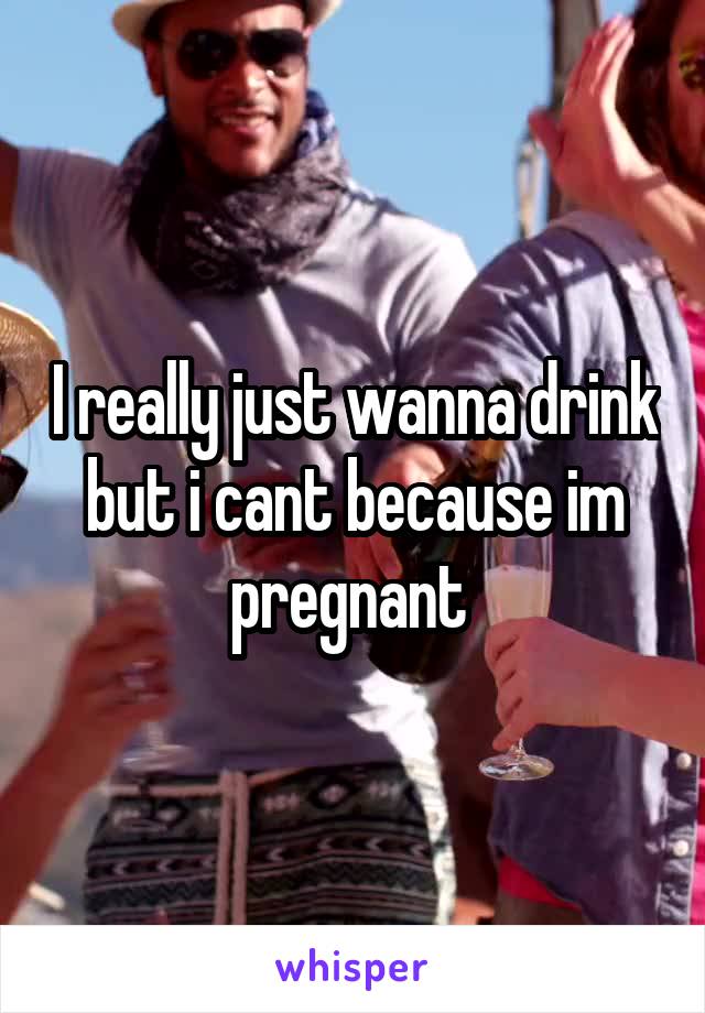 I really just wanna drink but i cant because im pregnant 