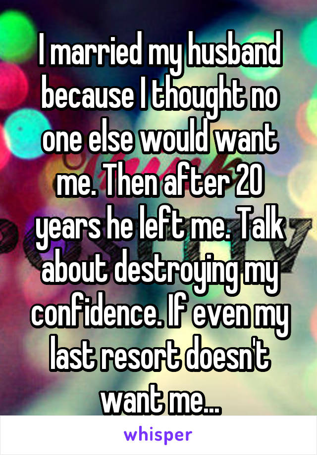 I married my husband because I thought no one else would want me. Then after 20 years he left me. Talk about destroying my confidence. If even my last resort doesn't want me...