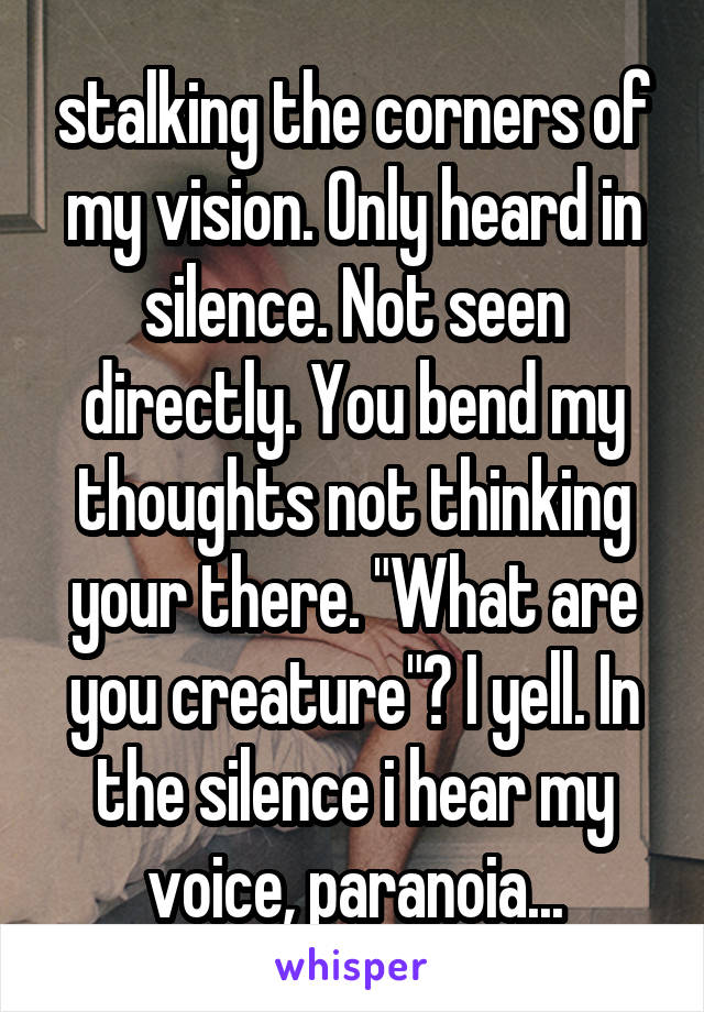 stalking the corners of my vision. Only heard in silence. Not seen directly. You bend my thoughts not thinking your there. "What are you creature"? I yell. In the silence i hear my voice, paranoia...