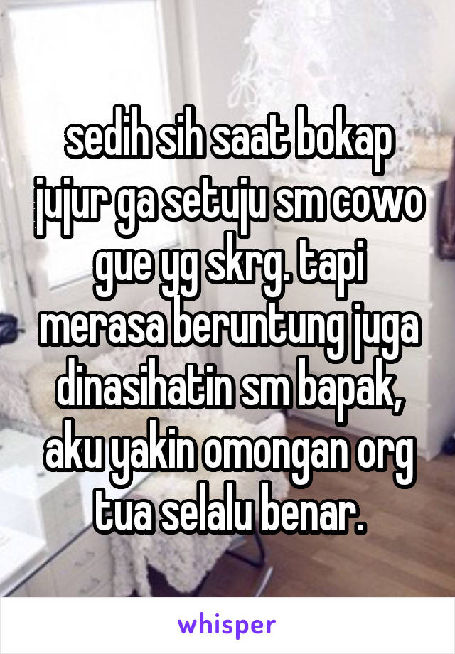 sedih sih saat bokap jujur ga setuju sm cowo gue yg skrg. tapi merasa beruntung juga dinasihatin sm bapak, aku yakin omongan org tua selalu benar.