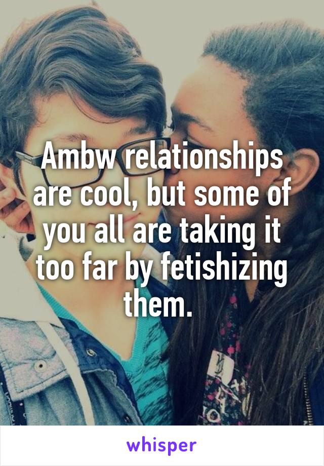 Ambw relationships are cool, but some of you all are taking it too far by fetishizing them. 