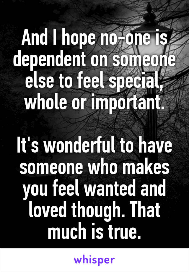 And I hope no-one is dependent on someone else to feel special, whole or important.

It's wonderful to have someone who makes you feel wanted and loved though. That much is true.