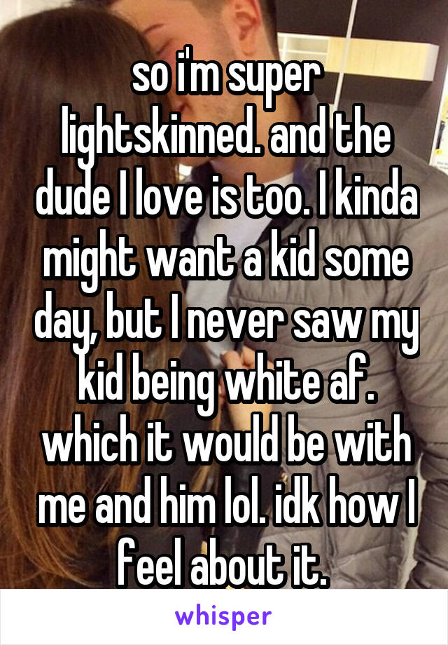 so i'm super lightskinned. and the dude I love is too. I kinda might want a kid some day, but I never saw my kid being white af. which it would be with me and him lol. idk how I feel about it. 