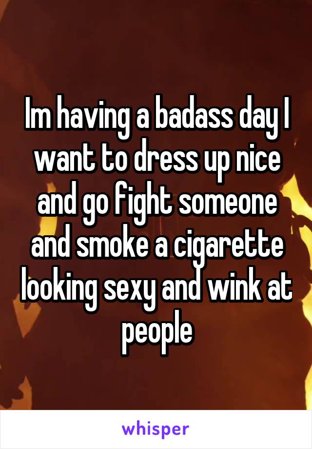 Im having a badass day I want to dress up nice and go fight someone and smoke a cigarette looking sexy and wink at people