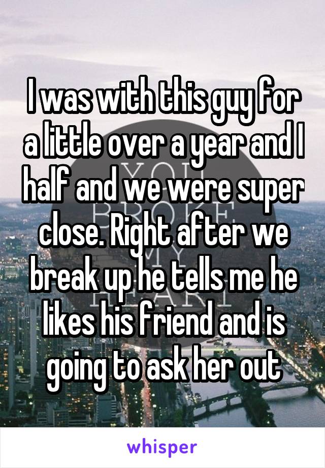 I was with this guy for a little over a year and I half and we were super close. Right after we break up he tells me he likes his friend and is going to ask her out