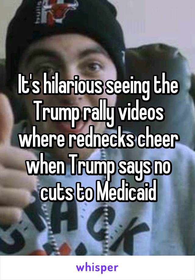 It's hilarious seeing the Trump rally videos where rednecks cheer when Trump says no cuts to Medicaid